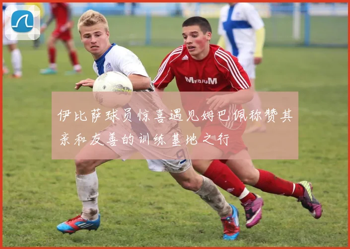 伊比萨球员惊喜遇见姆巴佩称赞其亲和友善的训练基地之行