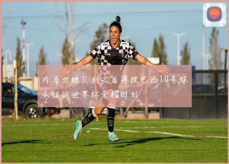 内马尔继贝利之后再披巴西10号球衣征战世界杯荣耀时刻