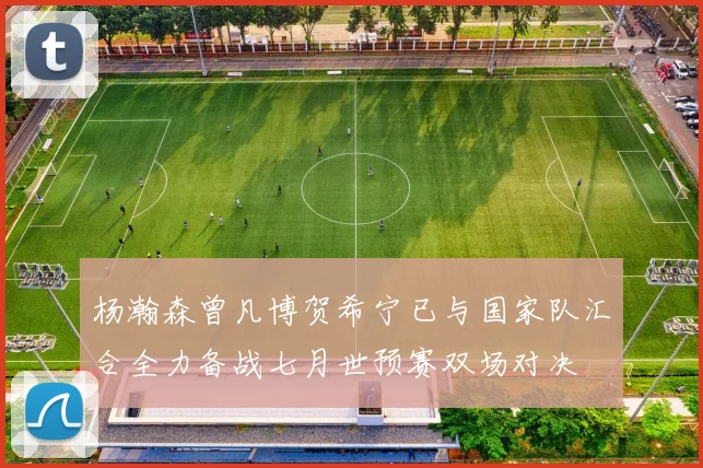 杨瀚森曾凡博贺希宁已与国家队汇合全力备战七月世预赛双场对决