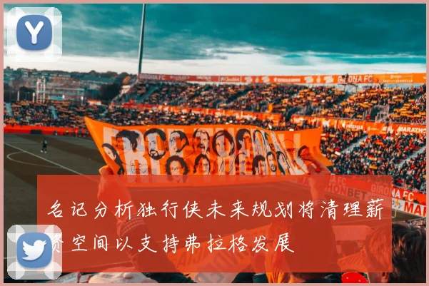 名记分析独行侠未来规划将清理薪资空间以支持弗拉格发展