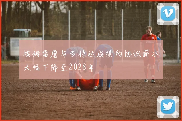 埃姆雷詹与多特达成续约协议薪水大幅下降至2028年