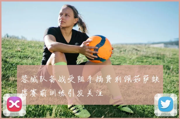 蓉城队备战受阻李扬费利佩茹萨缺席赛前训练引发关注