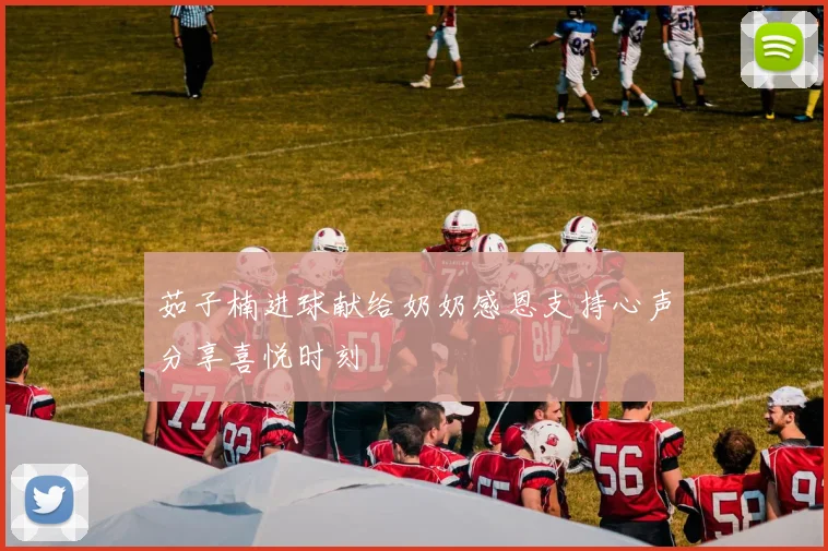 茹子楠进球献给奶奶感恩支持心声分享喜悦时刻