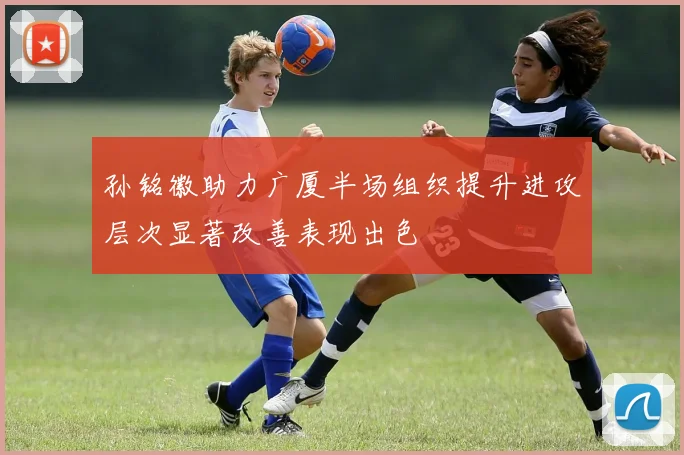 孙铭徽助力广厦半场组织提升进攻层次显著改善表现出色