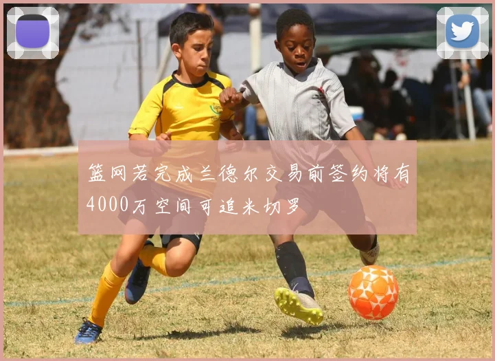 篮网若完成兰德尔交易前签约将有4000万空间可追米切罗