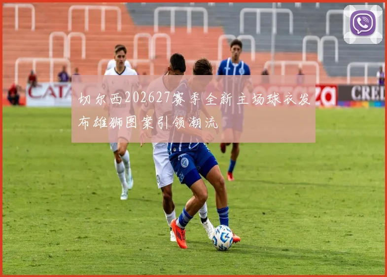 切尔西202627赛季全新主场球衣发布雄狮图案引领潮流