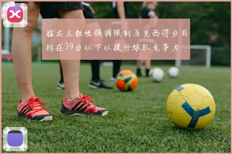 猛龙主教练强调限制马克西得分目标在39分以下以提升球队竞争力
