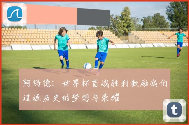 阿玛德：世界杯首战胜利激励我们追逐历史的梦想与荣耀