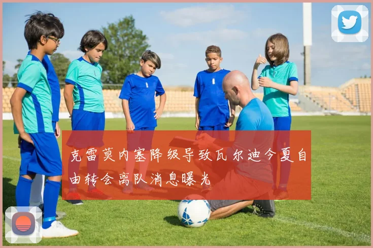 克雷莫内塞降级导致瓦尔迪今夏自由转会离队消息曝光