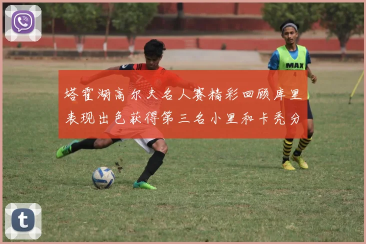 塔霍湖高尔夫名人赛精彩回顾库里表现出色获得第三名小里和卡秃分别位列第十六与第三十八