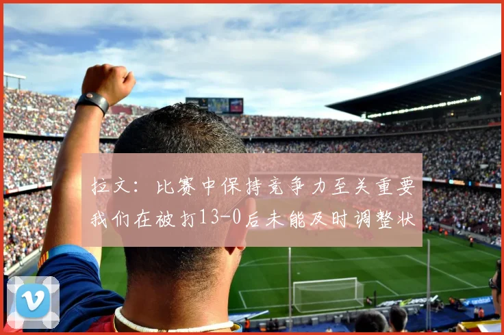 拉文：比赛中保持竞争力至关重要我们在被打13-0后未能及时调整状态