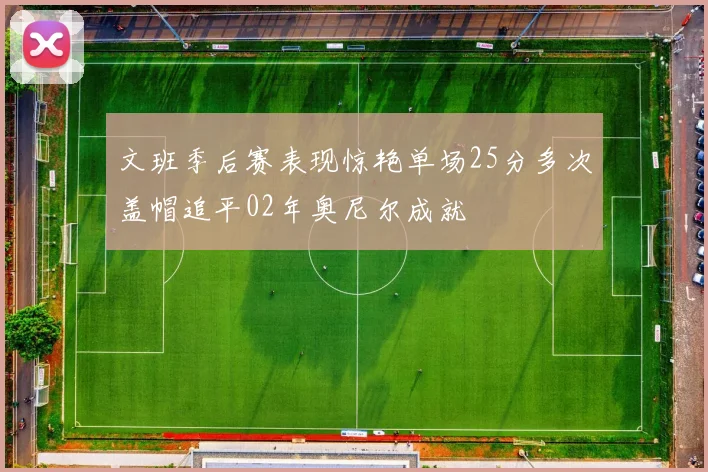 文班季后赛表现惊艳单场25分多次盖帽追平02年奥尼尔成就