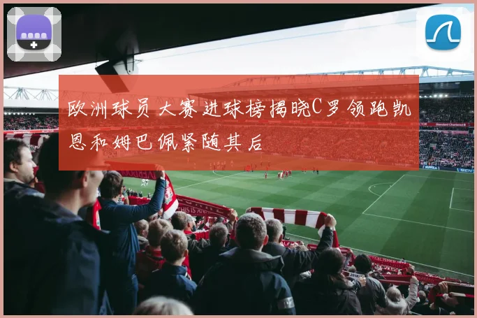 欧洲球员大赛进球榜揭晓C罗领跑凯恩和姆巴佩紧随其后
