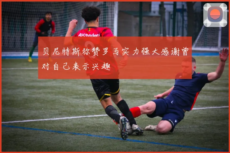 贝尼特斯称赞罗马实力强大感谢曾对自己表示兴趣