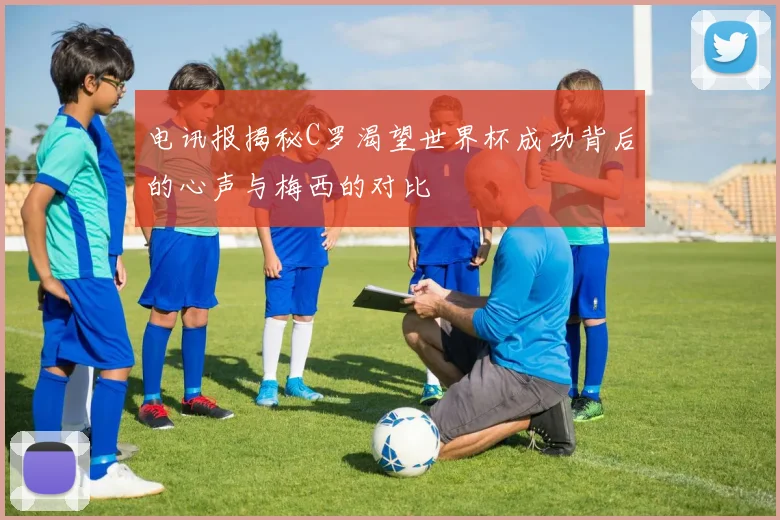电讯报揭秘C罗渴望世界杯成功背后的心声与梅西的对比
