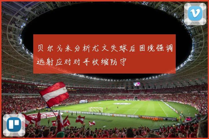 贝尔戈米分析尤文失球后困境强调远射应对对手收缩防守
