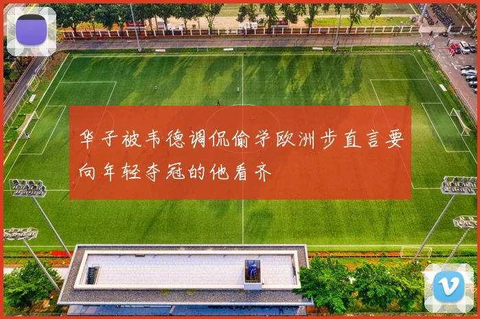 华子被韦德调侃偷学欧洲步直言要向年轻夺冠的他看齐