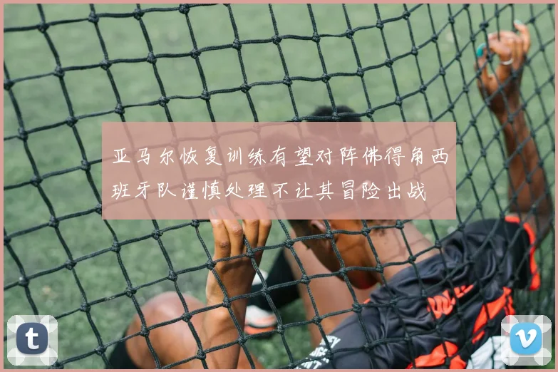 亚马尔恢复训练有望对阵佛得角西班牙队谨慎处理不让其冒险出战