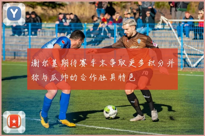 谢尔基期待赛季末争取更多积分并称与瓜帅的合作独具特色