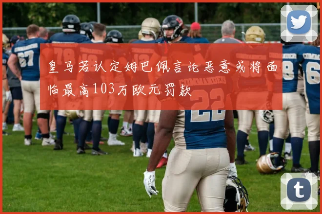 皇马若认定姆巴佩言论恶意或将面临最高103万欧元罚款