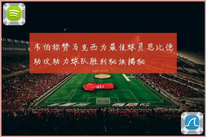 韦伯称赞马克西为最佳球员恩比德助攻助力球队胜利秘诀揭秘